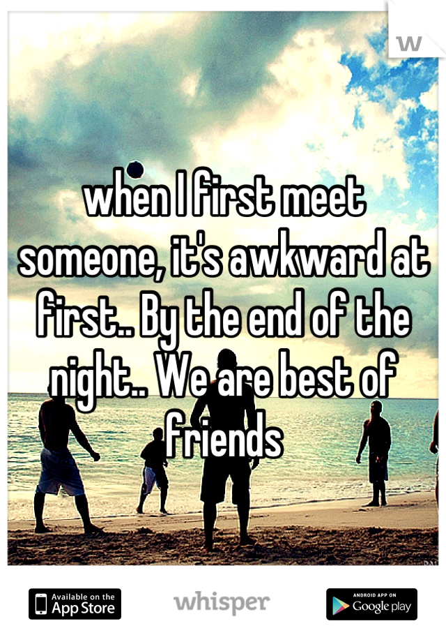 when I first meet someone, it's awkward at first.. By the end of the night.. We are best of friends