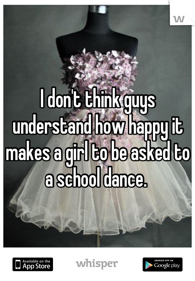 I don't think guys understand how happy it makes a girl to be asked to a school dance. 