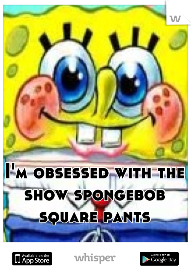 I'm obsessed with the show spongebob square pants