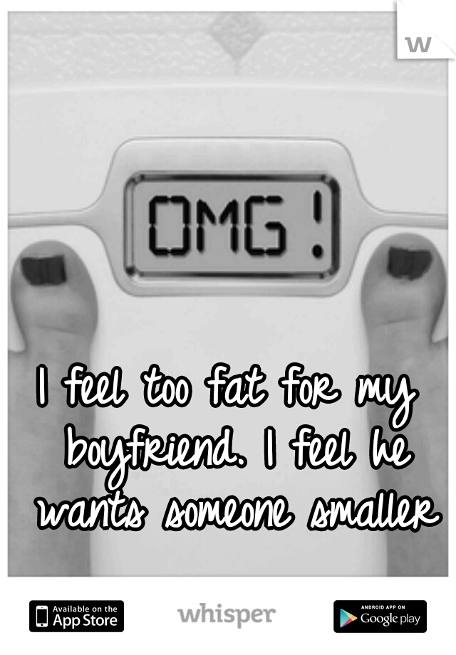 I feel too fat for my boyfriend. I feel he wants someone smaller