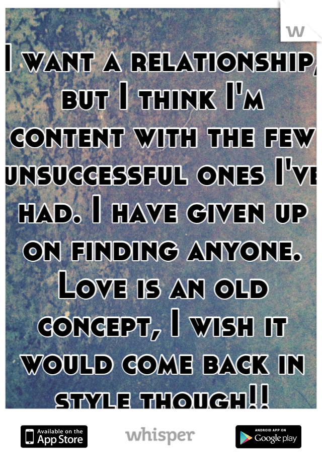 I want a relationship, but I think I'm content with the few unsuccessful ones I've had. I have given up on finding anyone. Love is an old concept, I wish it would come back in style though!!