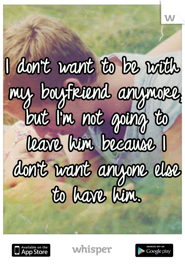 I don't want to be with my boyfriend anymore, but I'm not going to leave him because I don't want anyone else to have him.