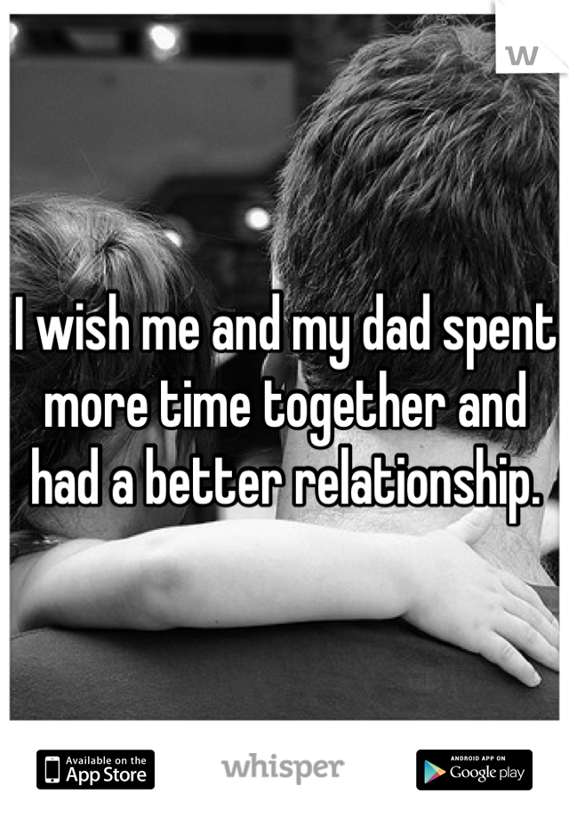 I wish me and my dad spent more time together and had a better relationship.