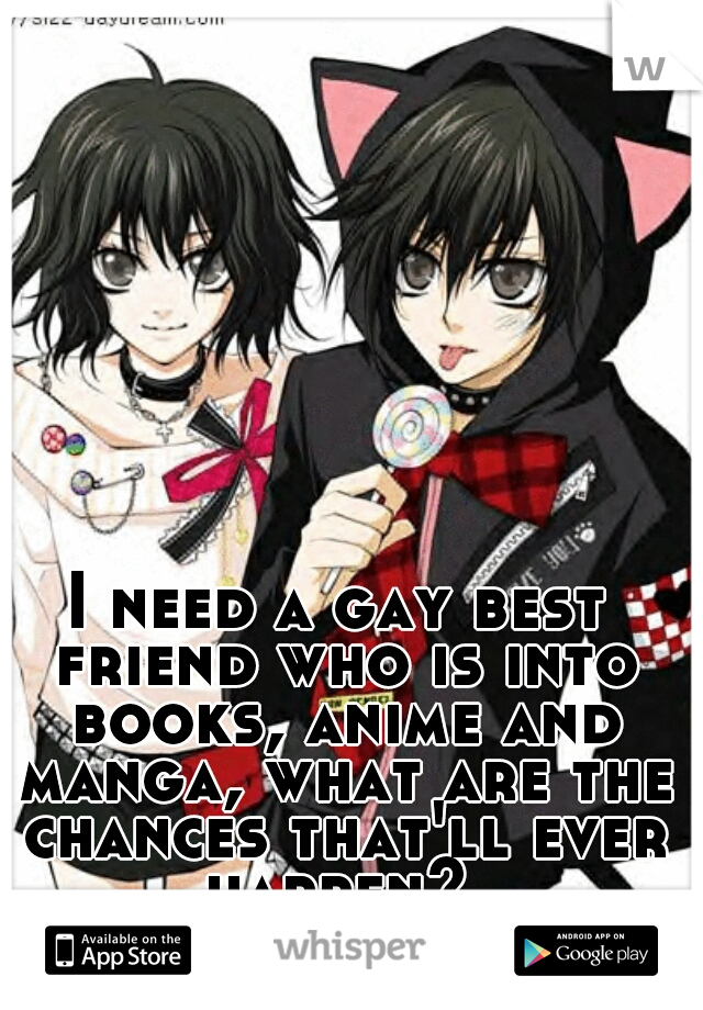 I need a gay best friend who is into books, anime and manga, what are the chances that'll ever happen? 