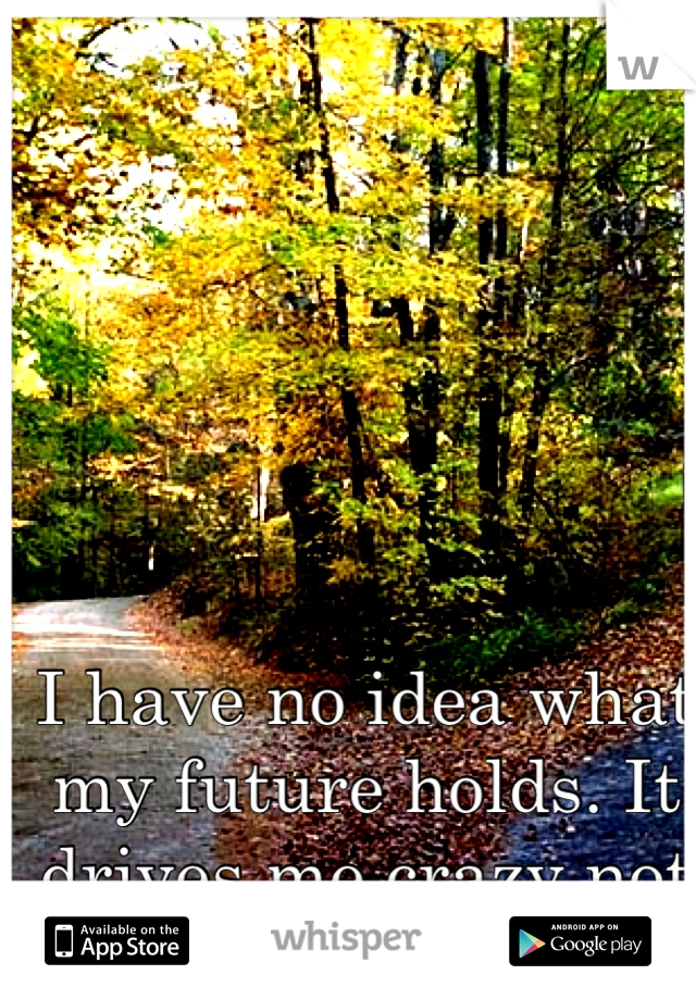 I have no idea what my future holds. It drives me crazy not knowing. 