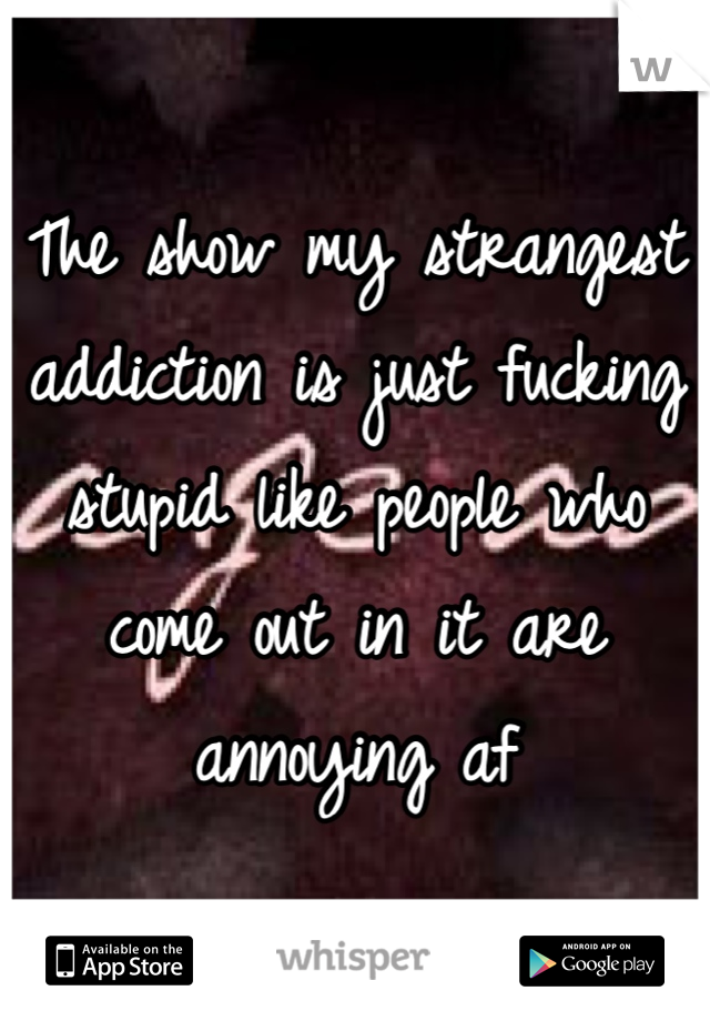 The show my strangest addiction is just fucking stupid like people who come out in it are annoying af
