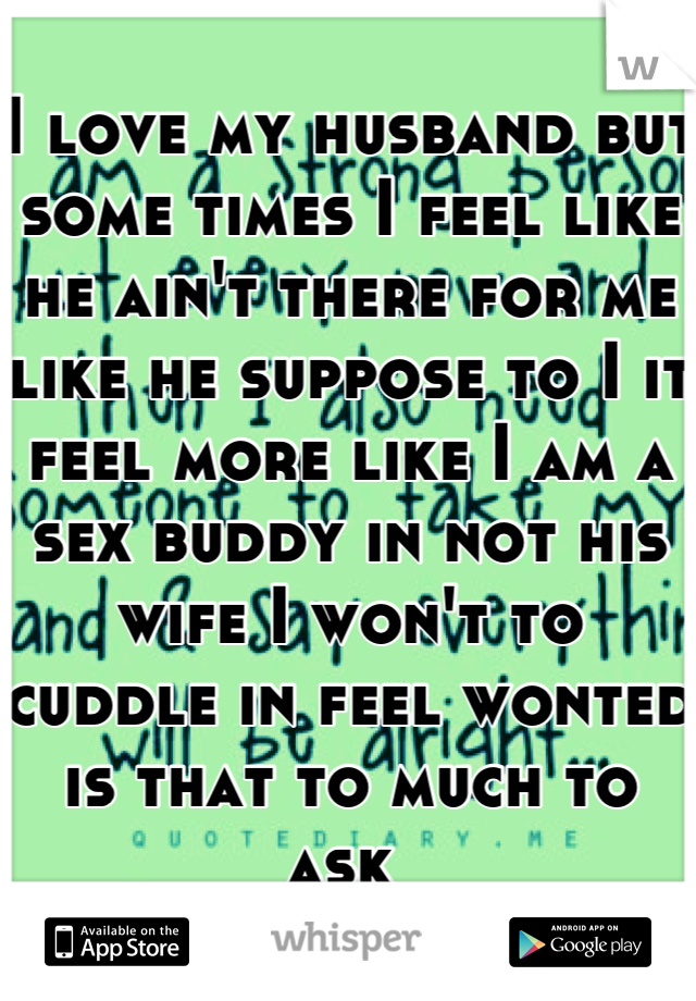 I love my husband but some times I feel like he ain't there for me like he suppose to I it feel more like I am a sex buddy in not his wife I won't to cuddle in feel wonted is that to much to ask 