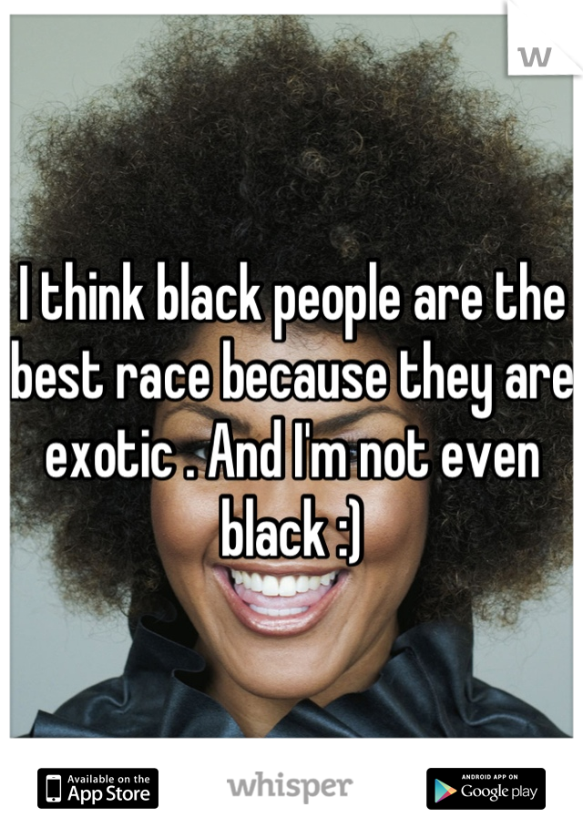 I think black people are the best race because they are exotic . And I'm not even black :)