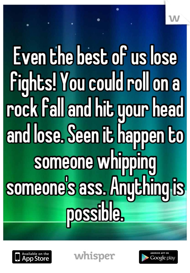 Even the best of us lose fights! You could roll on a rock fall and hit your head and lose. Seen it happen to someone whipping someone's ass. Anything is possible.