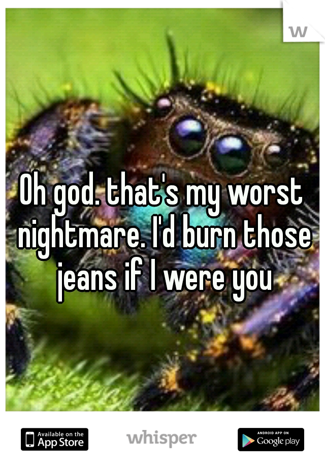 Oh god. that's my worst nightmare. I'd burn those jeans if I were you