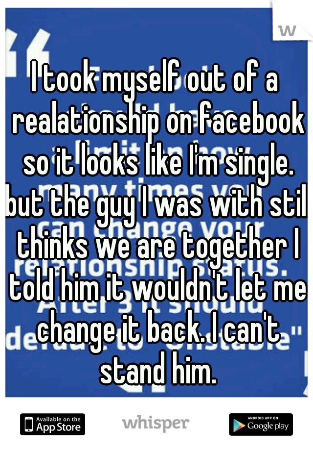 I took myself out of a realationship on facebook so it looks like I'm single. but the guy I was with still thinks we are together I told him it wouldn't let me change it back. I can't stand him.