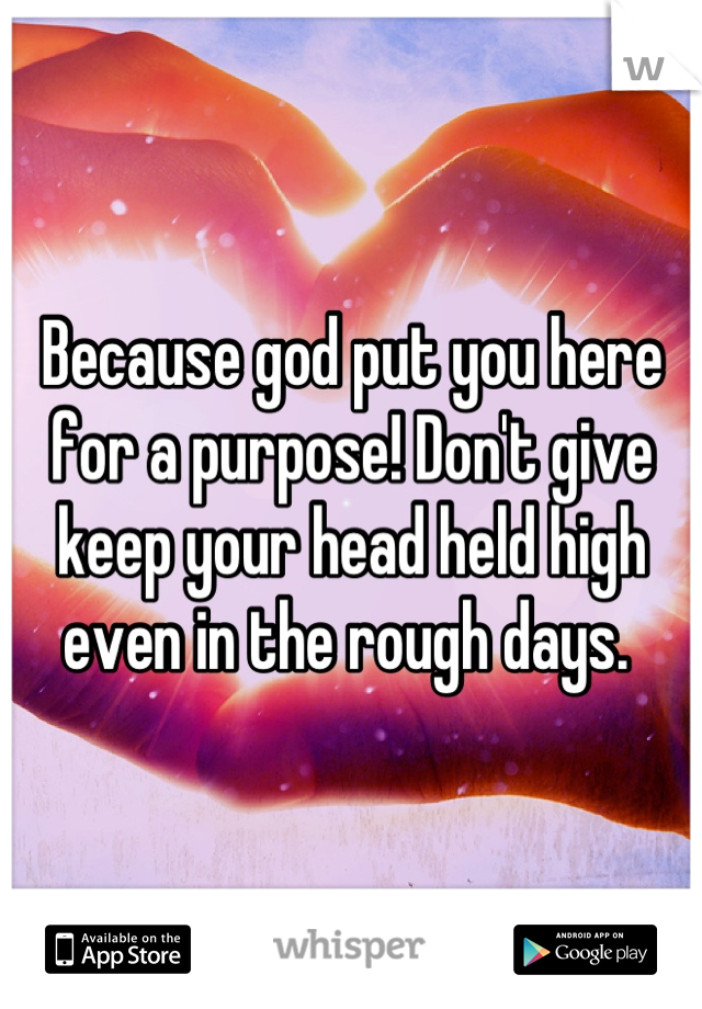 Because god put you here for a purpose! Don't give keep your head held high even in the rough days. 