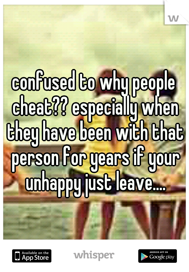 confused to why people cheat?? especially when they have been with that person for years if your unhappy just leave....
