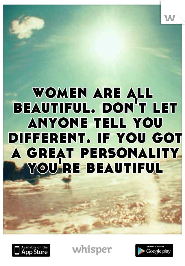 women are all beautiful. don't let anyone tell you different. if you got a great personality you're beautiful
