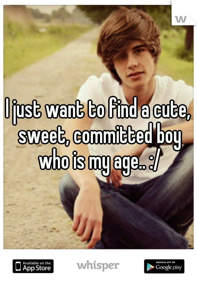 I just want to find a cute, sweet, committed boy who is my age.. :/