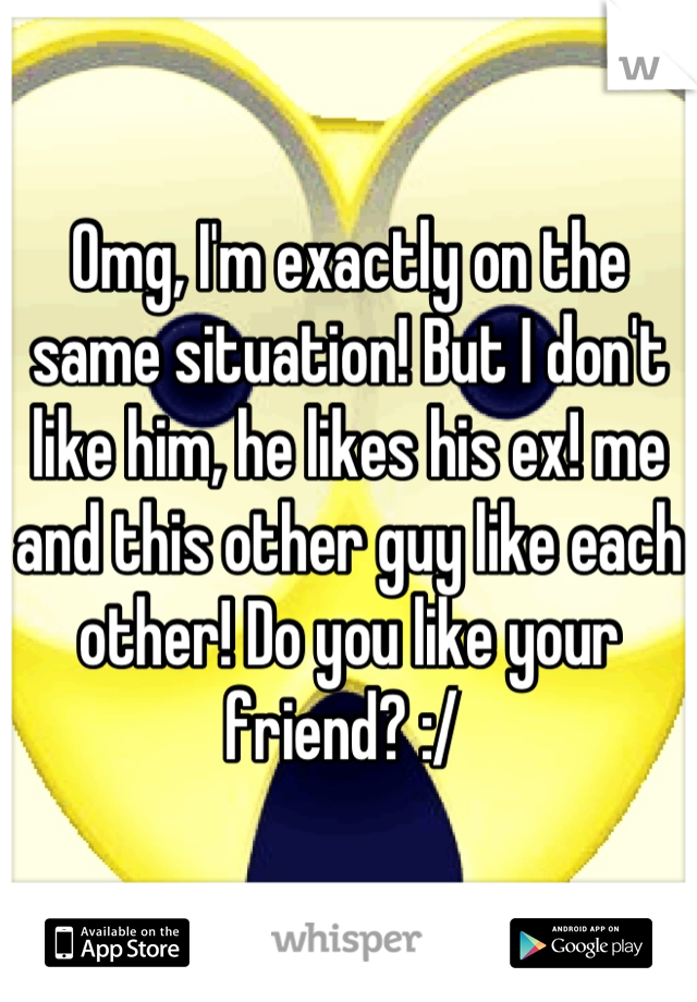 Omg, I'm exactly on the same situation! But I don't like him, he likes his ex! me and this other guy like each other! Do you like your friend? :/ 