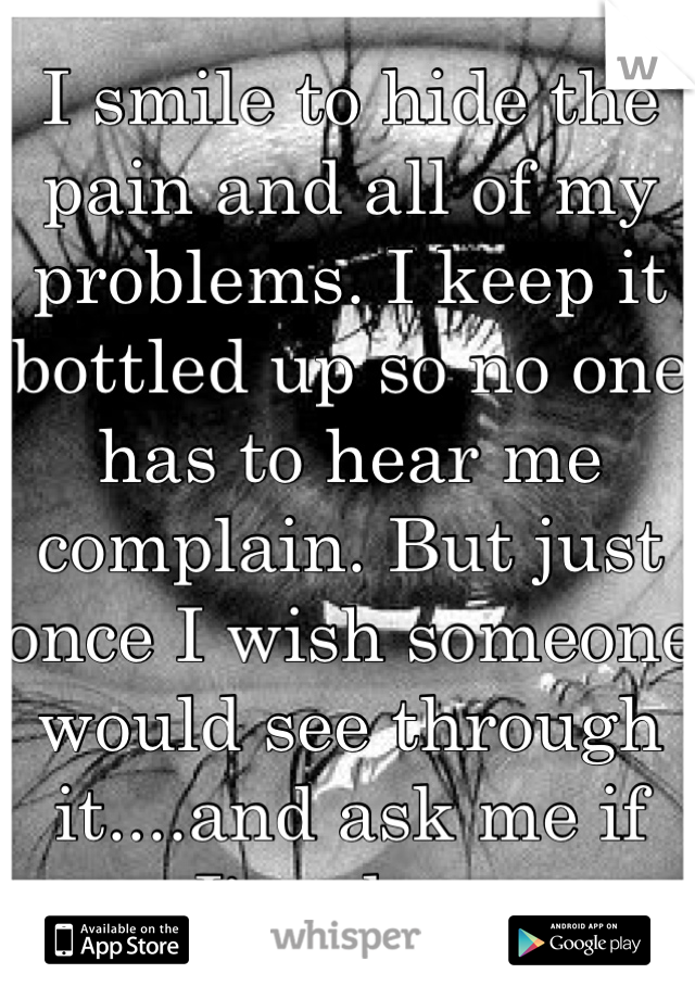 I smile to hide the pain and all of my problems. I keep it bottled up so no one has to hear me complain. But just once I wish someone would see through it....and ask me if I'm okay.