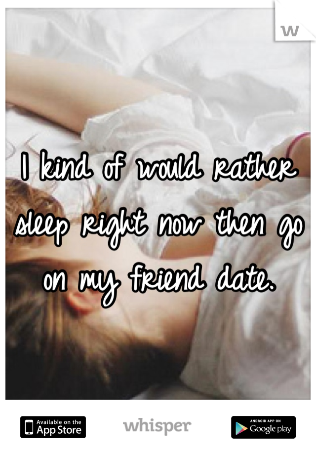 I kind of would rather sleep right now then go on my friend date.