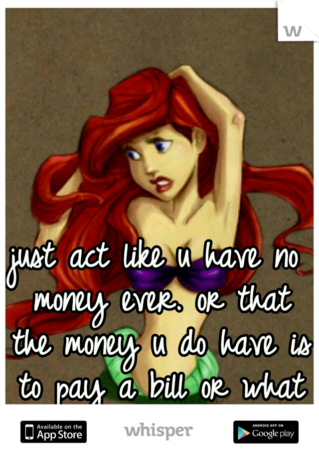 just act like u have no money ever. or that the money u do have is to pay a bill or what not... 