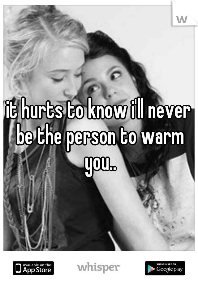 it hurts to know i'll never be the person to warm you..