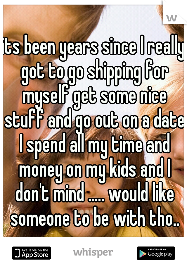 its been years since I really got to go shipping for myself get some nice stuff and go out on a date I spend all my time and money on my kids and I don't mind ..... would like someone to be with tho..