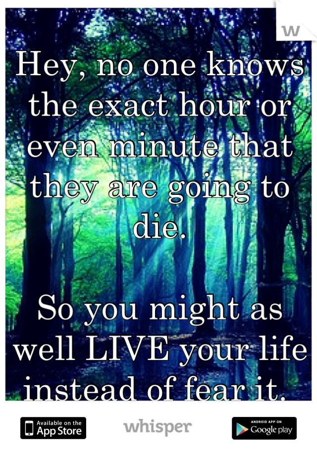 Hey, no one knows the exact hour or even minute that they are going to die. 

So you might as well LIVE your life instead of fear it. 