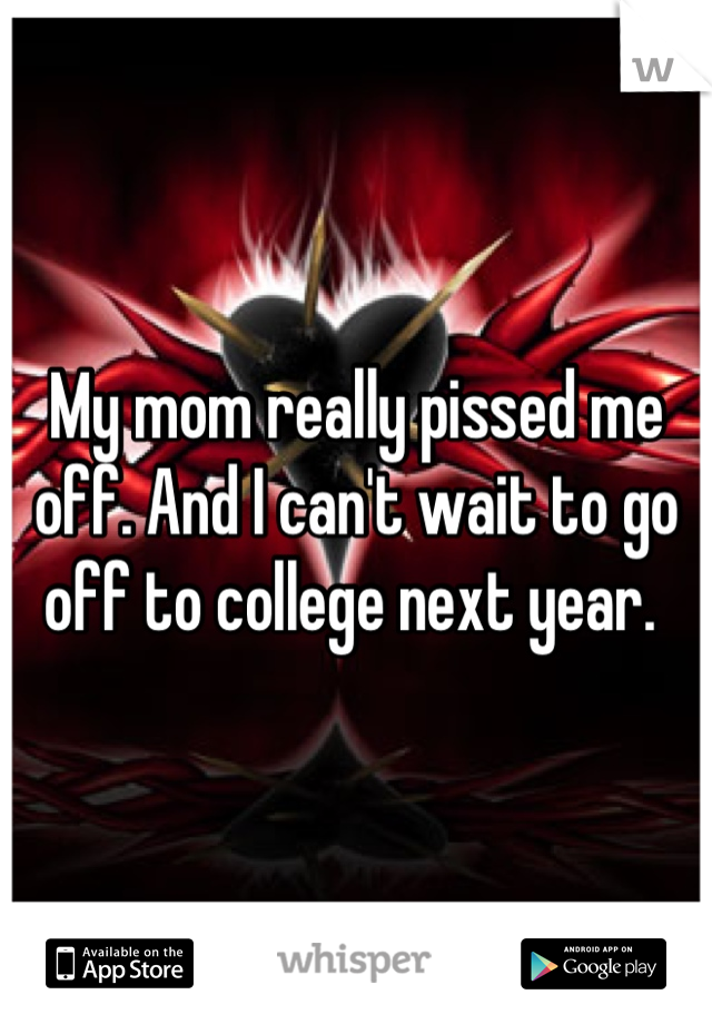 My mom really pissed me off. And I can't wait to go off to college next year. 