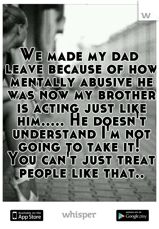 We made my dad leave because of how mentally abusive he was now my brother is acting just like him..... He doesn't understand I'm not going to take it!  You can't just treat people like that..