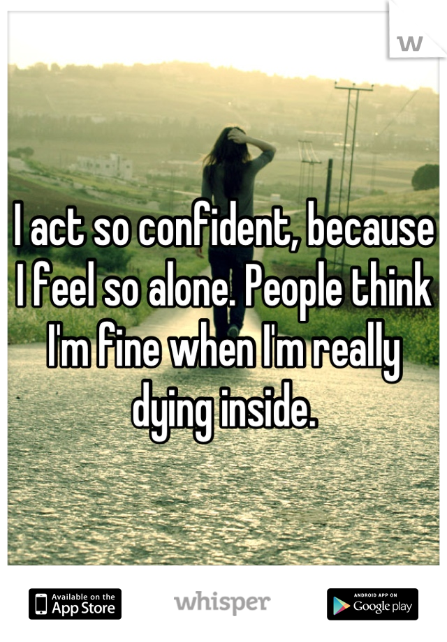 I act so confident, because I feel so alone. People think I'm fine when I'm really dying inside.