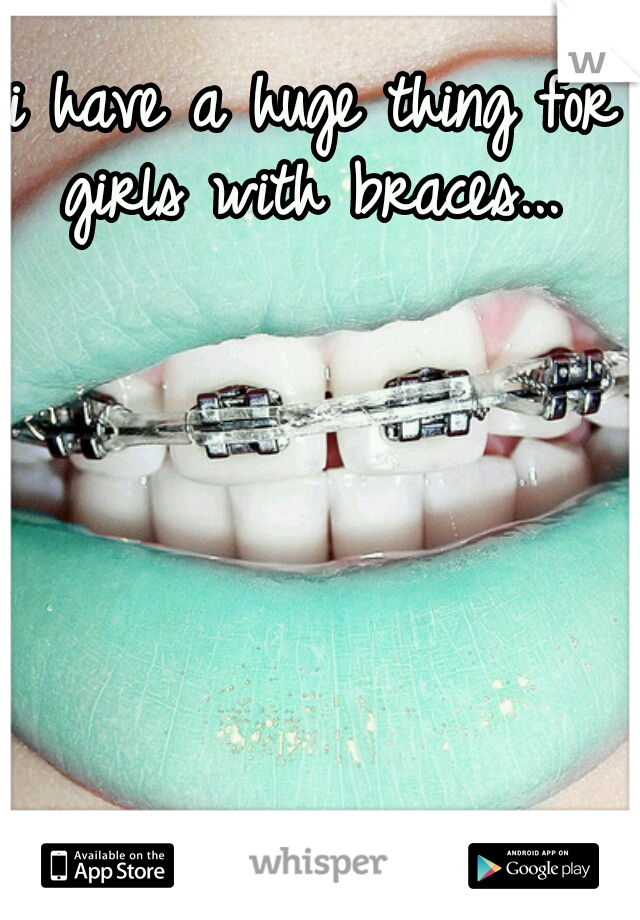 i have a huge thing for girls with braces... 