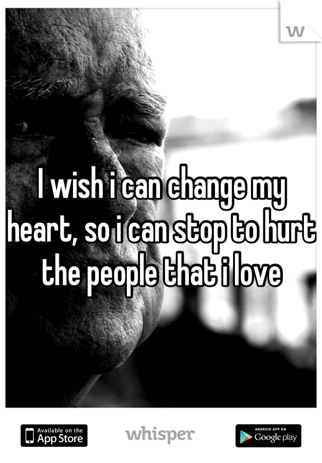 I wish i can change my heart, so i can stop to hurt the people that i love