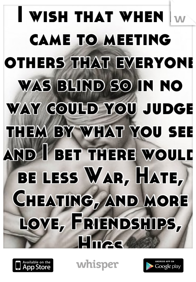 I wish that when it came to meeting others that everyone was blind so in no way could you judge them by what you see and I bet there would be less War, Hate, Cheating, and more love, Friendships, Hugs