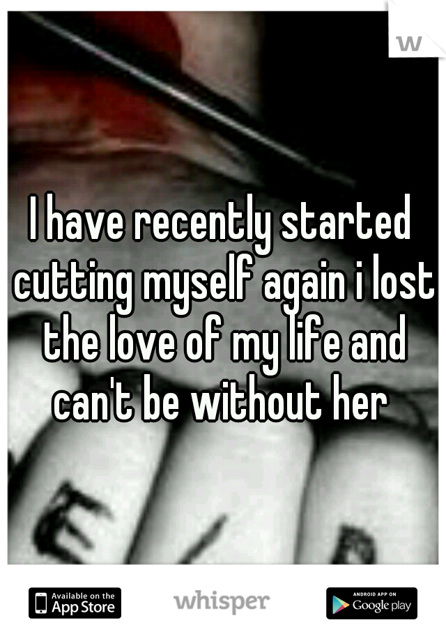 I have recently started cutting myself again i lost the love of my life and can't be without her 