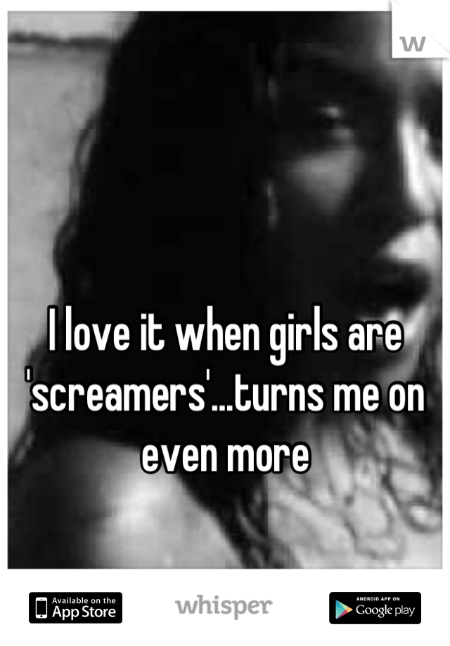 I love it when girls are 'screamers'...turns me on even more