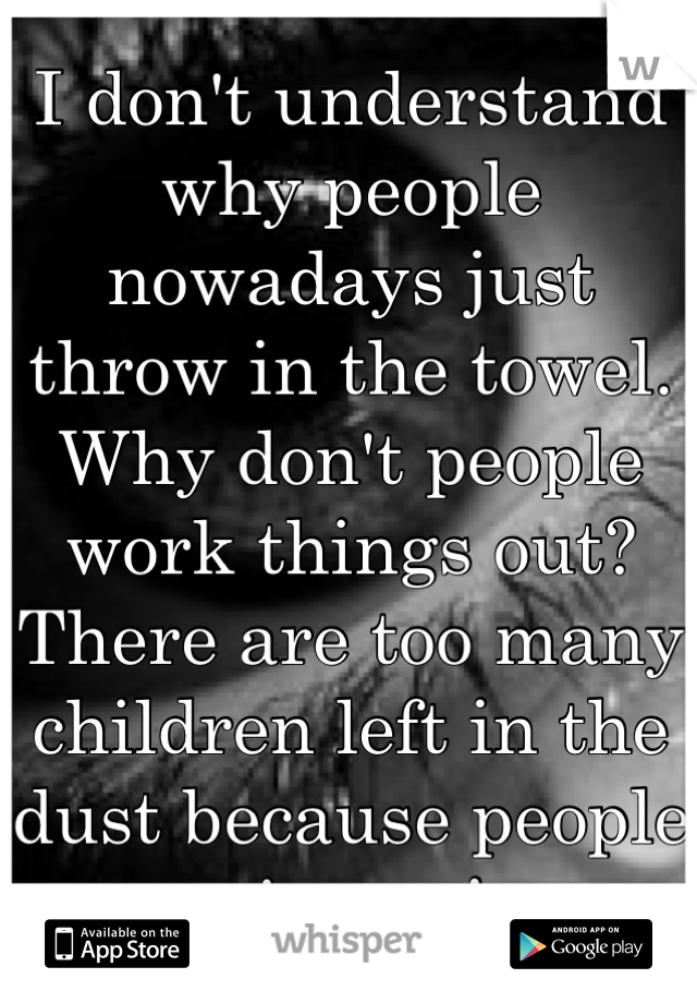 I don't understand why people nowadays just throw in the towel. Why don't people work things out? There are too many children left in the dust because people give up!