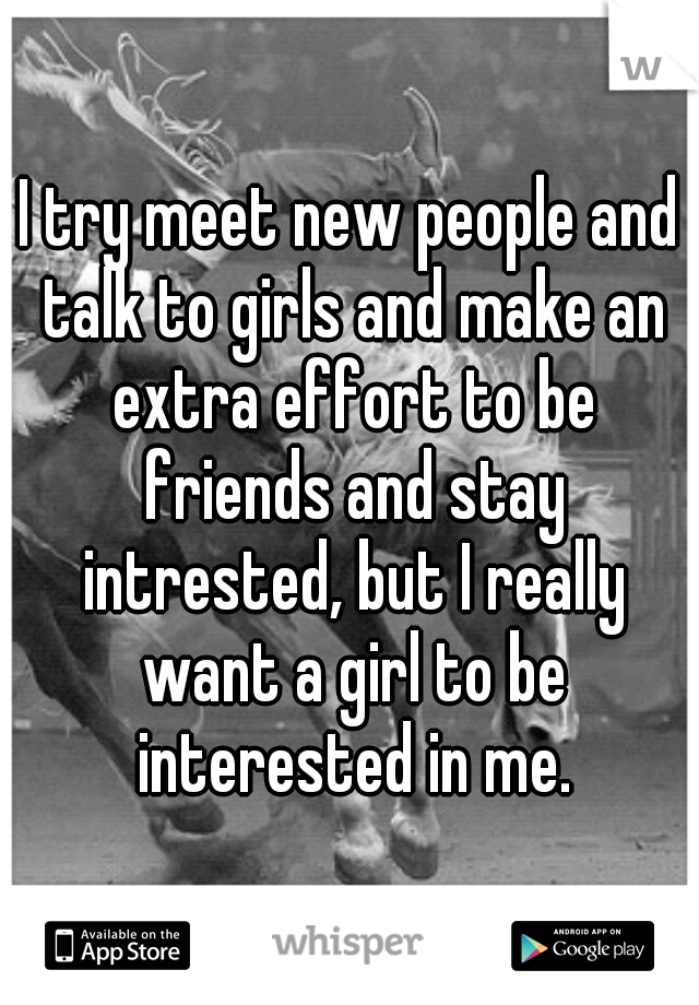 I try meet new people and talk to girls and make an extra effort to be friends and stay intrested, but I really want a girl to be interested in me.