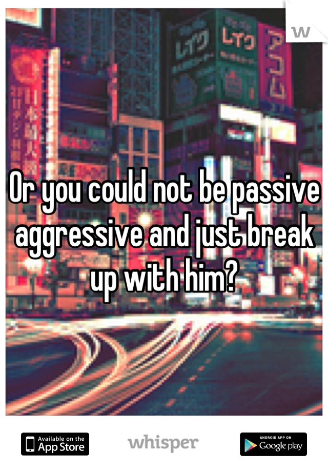 Or you could not be passive aggressive and just break up with him?