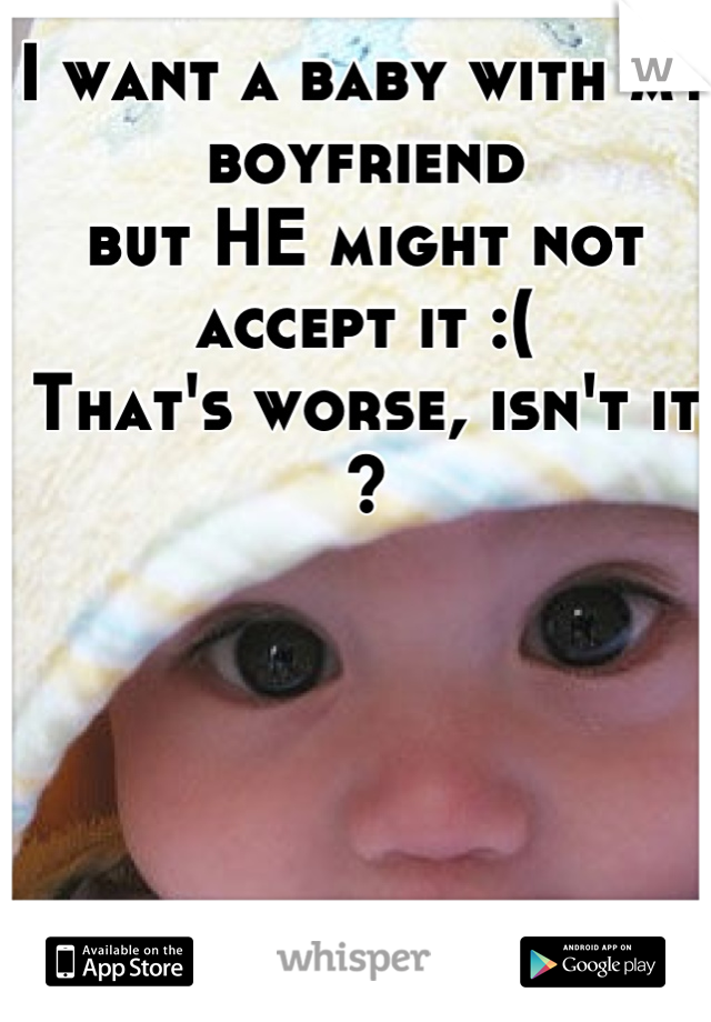 I want a baby with my boyfriend 
but HE might not accept it :( 
That's worse, isn't it ?
