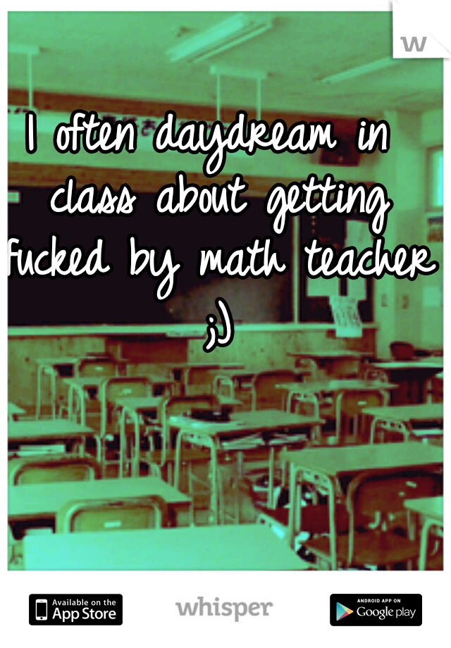 I often daydream in class about getting fucked by math teacher ;)