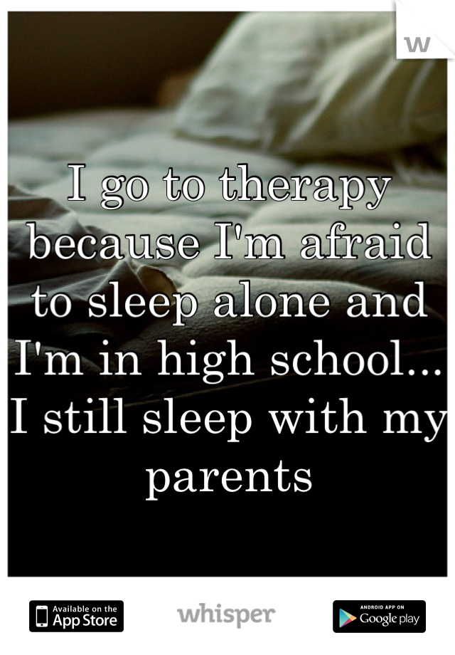 I go to therapy because I'm afraid to sleep alone and I'm in high school... I still sleep with my parents