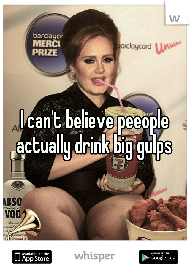 I can't believe peeople actually drink big gulps 