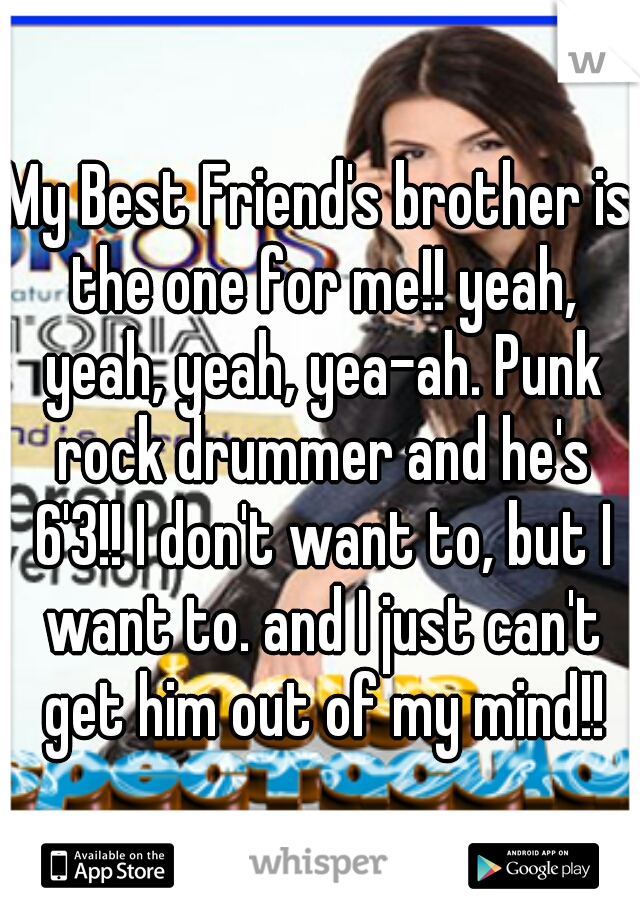 My Best Friend's brother is the one for me!! yeah, yeah, yeah, yea-ah. Punk rock drummer and he's 6'3!! I don't want to, but I want to. and I just can't get him out of my mind!!