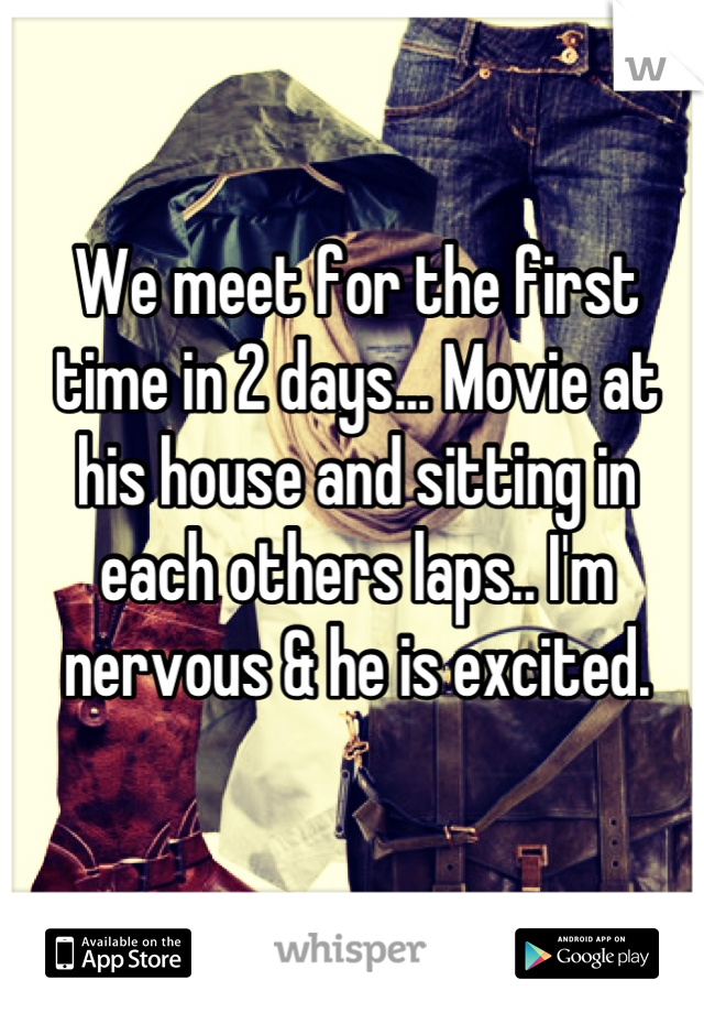 We meet for the first time in 2 days... Movie at his house and sitting in each others laps.. I'm nervous & he is excited.