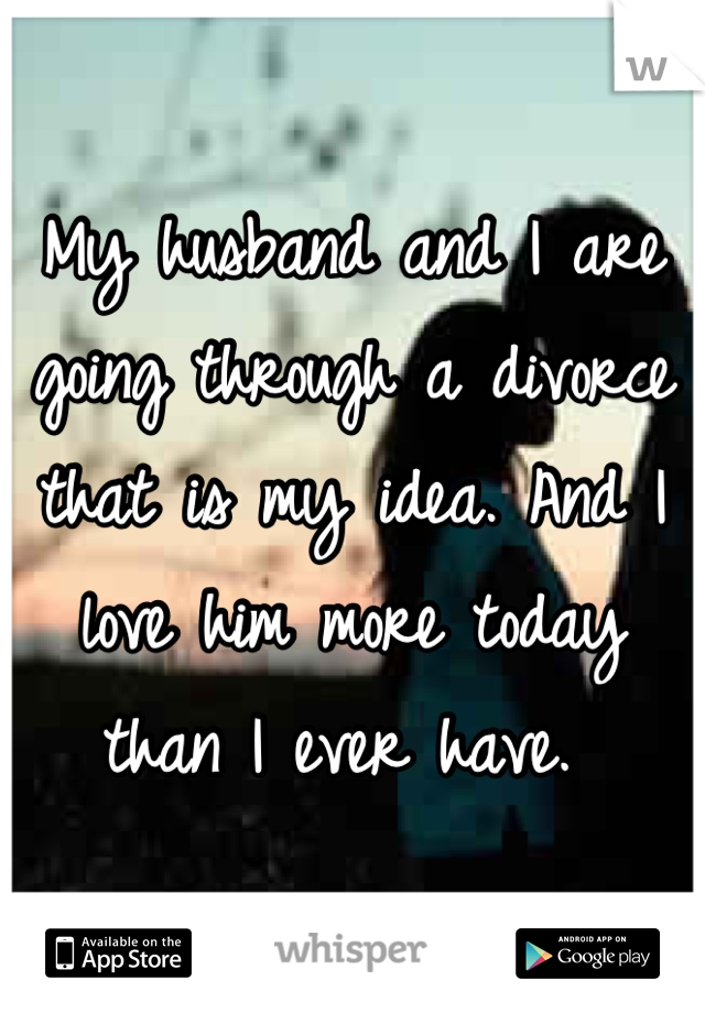 My husband and I are going through a divorce that is my idea. And I love him more today than I ever have. 