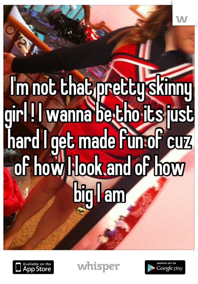  I'm not that pretty skinny girl ! I wanna be tho its just hard I get made fun of cuz of how I look and of how big I am