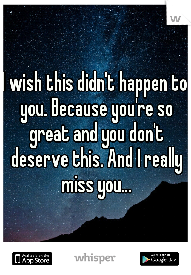 I wish this didn't happen to you. Because you're so great and you don't deserve this. And I really miss you...
