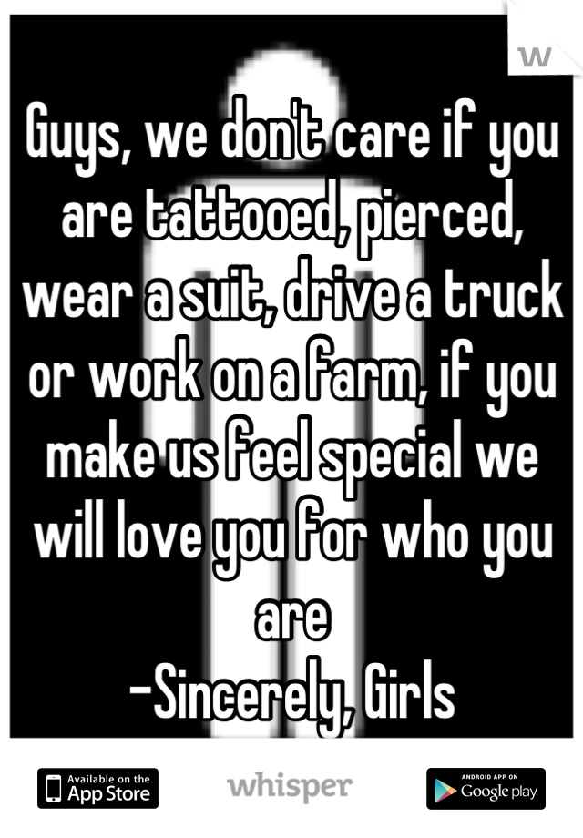 Guys, we don't care if you are tattooed, pierced, wear a suit, drive a truck or work on a farm, if you make us feel special we will love you for who you are 
-Sincerely, Girls