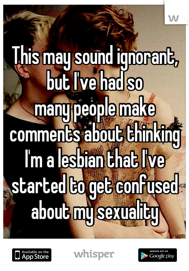 This may sound ignorant, but I've had so
many people make comments about thinking I'm a lesbian that I've started to get confused about my sexuality