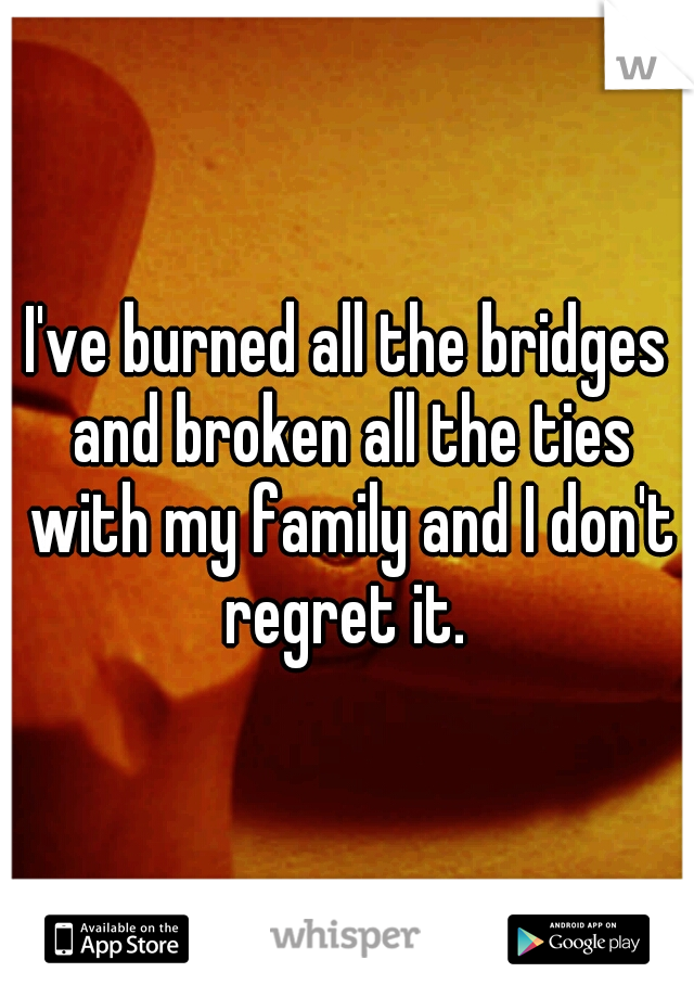 I've burned all the bridges and broken all the ties with my family and I don't regret it. 