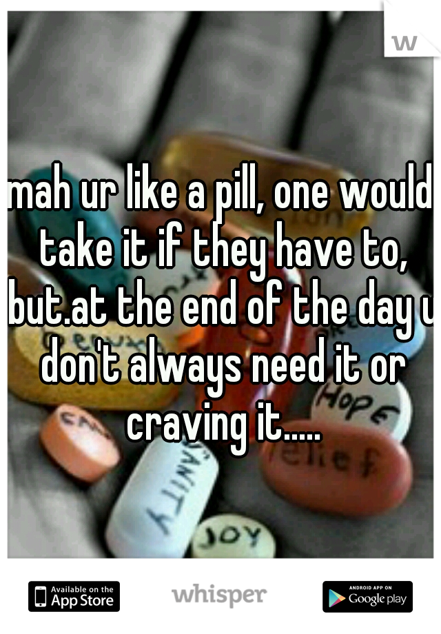 mah ur like a pill, one would take it if they have to, but.at the end of the day u don't always need it or craving it.....